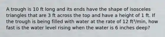 A trough is 10 ft long and its ends have the shape of isosceles triangles that are 3 ft across the top and have a height of 1 ft. If the trough is being filled with water at the rate of 12 ft³/min, how fast is the water level rising when the water is 6 inches deep?