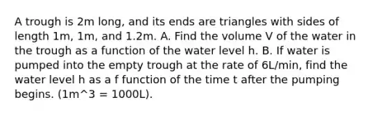 A trough is 2m long, and its ends are triangles with sides of length 1m, 1m, and 1.2m. A. Find the volume V of the water in the trough as a function of the water level h. B. If water is pumped into the empty trough at the rate of 6L/min, find the water level h as a f function of the time t after the pumping begins. (1m^3 = 1000L).