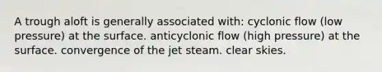 A trough aloft is generally associated with: cyclonic flow (low pressure) at the surface. anticyclonic flow (high pressure) at the surface. convergence of the jet steam. clear skies.