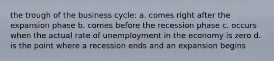 the trough of the business cycle: a. comes right after the expansion phase b. comes before the recession phase c. occurs when the actual rate of unemployment in the economy is zero d. is the point where a recession ends and an expansion begins