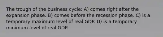 The trough of the business cycle: A) comes right after the expansion phase. B) comes before the recession phase. C) is a temporary maximum level of real GDP. D) is a temporary minimum level of real GDP.