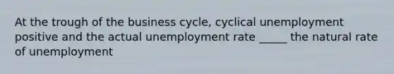 At the trough of the business cycle, cyclical unemployment positive and the actual unemployment rate _____ the natural rate of unemployment