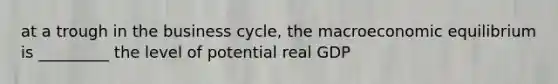 at a trough in the business cycle, the macroeconomic equilibrium is _________ the level of potential real GDP