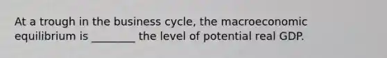 At a trough in the business​ cycle, the macroeconomic equilibrium is​ ________ the level of potential real GDP.