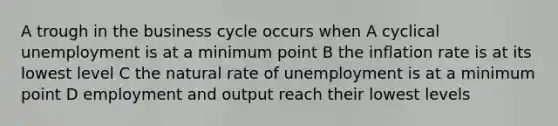 A trough in the business cycle occurs when A cyclical unemployment is at a minimum point B the inflation rate is at its lowest level C the natural rate of unemployment is at a minimum point D employment and output reach their lowest levels