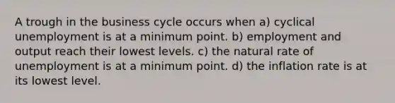 A trough in the business cycle occurs when a) cyclical unemployment is at a minimum point. b) employment and output reach their lowest levels. c) the natural rate of unemployment is at a minimum point. d) the inflation rate is at its lowest level.