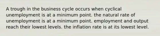 A trough in the business cycle occurs when cyclical unemployment is at a minimum point. the natural rate of unemployment is at a minimum point. employment and output reach their lowest levels. the inflation rate is at its lowest level.