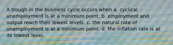 A trough in the business cycle occurs when a. cyclical unemployment is at a minimum point. b. employment and output reach their lowest levels. c. the natural rate of unemployment is at a minimum point. d. the inflation rate is at its lowest level.