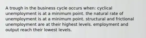 A trough in the business cycle occurs when: cyclical unemployment is at a minimum point. the natural rate of unemployment is at a minimum point. structural and frictional unemployment are at their highest levels. employment and output reach their lowest levels.