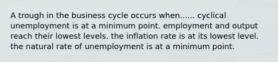 A trough in the business cycle occurs when...... cyclical unemployment is at a minimum point. employment and output reach their lowest levels. the inflation rate is at its lowest level. the natural rate of unemployment is at a minimum point.