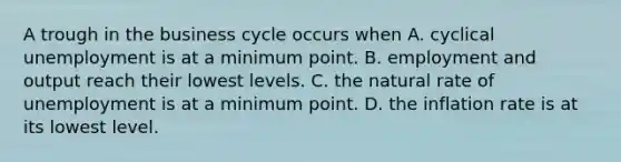 A trough in the business cycle occurs when A. cyclical unemployment is at a minimum point. B. employment and output reach their lowest levels. C. the natural rate of unemployment is at a minimum point. D. the inflation rate is at its lowest level.