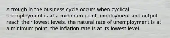 A trough in the business cycle occurs when cyclical unemployment is at a minimum point. employment and output reach their lowest levels. the natural rate of unemployment is at a minimum point. the inflation rate is at its lowest level.