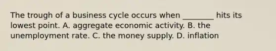 The trough of a business cycle occurs when ________ hits its lowest point. A. aggregate economic activity. B. the <a href='https://www.questionai.com/knowledge/kh7PJ5HsOk-unemployment-rate' class='anchor-knowledge'>unemployment rate</a>. C. the money supply. D. inflation