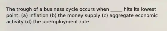 The trough of a business cycle occurs when _____ hits its lowest point. (a) inflation (b) the money supply (c) aggregate economic activity (d) the unemployment rate