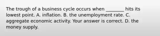 The trough of a business cycle occurs when​ ________ hits its lowest point. A. inflation. B. the unemployment rate. C. aggregate economic activity. Your answer is correct. D. the money supply.