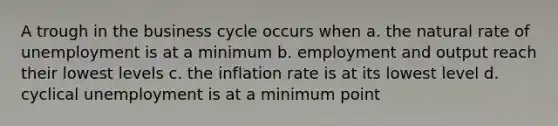 A trough in the business cycle occurs when a. the natural rate of unemployment is at a minimum b. employment and output reach their lowest levels c. the inflation rate is at its lowest level d. cyclical unemployment is at a minimum point