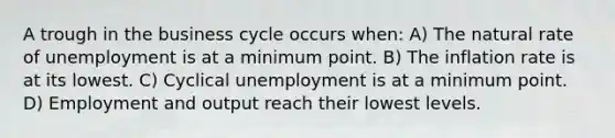 A trough in the business cycle occurs when: A) The natural rate of unemployment is at a minimum point. B) The inflation rate is at its lowest. C) Cyclical unemployment is at a minimum point. D) Employment and output reach their lowest levels.