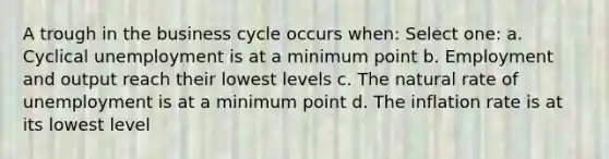 A trough in the business cycle occurs when: Select one: a. Cyclical unemployment is at a minimum point b. Employment and output reach their lowest levels c. The natural rate of unemployment is at a minimum point d. The inflation rate is at its lowest level