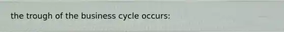 the trough of the business cycle occurs: