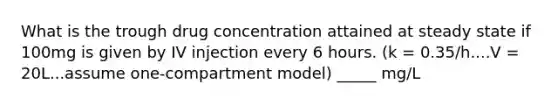 What is the trough drug concentration attained at steady state if 100mg is given by IV injection every 6 hours. (k = 0.35/h....V = 20L...assume one-compartment model) _____ mg/L