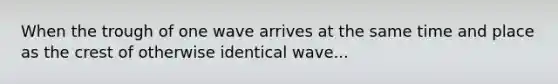 When the trough of one wave arrives at the same time and place as the crest of otherwise identical wave...