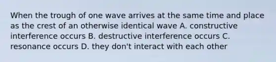 When the trough of one wave arrives at the same time and place as the crest of an otherwise identical wave A. constructive interference occurs B. destructive interference occurs C. resonance occurs D. they don't interact with each other