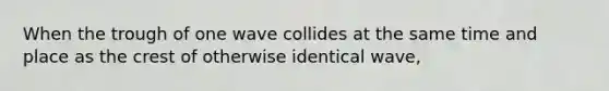 When the trough of one wave collides at the same time and place as the crest of otherwise identical wave,