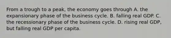 From a trough to a​ peak, the economy goes through A. the expansionary phase of the business cycle. B. falling real GDP. C. the recessionary phase of the business cycle. D. rising real​ GDP, but falling real GDP per capita.