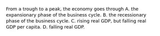 From a trough to a​ peak, the economy goes through A. the expansionary phase of the business cycle. B. the recessionary phase of the business cycle. C. rising real​ GDP, but falling real GDP per capita. D. falling real GDP.