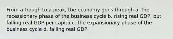 From a trough to a peak, the economy goes through a. the recessionary phase of the business cycle b. rising real GDP, but falling real GDP per capita c. the expansionary phase of the business cycle d. falling real GDP