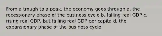 From a trough to a peak, the economy goes through a. the recessionary phase of the business cycle b. falling real GDP c. rising real GDP, but falling real GDP per capita d. the expansionary phase of the business cycle