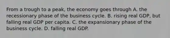 From a trough to a​ peak, the economy goes through A. the recessionary phase of the business cycle. B. rising real​ GDP, but falling real GDP per capita. C. the expansionary phase of the business cycle. D. falling real GDP.