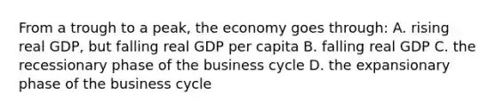 From a trough to a peak, the economy goes through: A. rising real GDP, but falling real GDP per capita B. falling real GDP C. the recessionary phase of the business cycle D. the expansionary phase of the business cycle