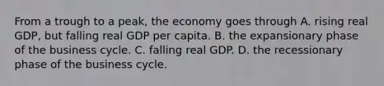 From a trough to a​ peak, the economy goes through A. rising real​ GDP, but falling real GDP per capita. B. the expansionary phase of the business cycle. C. falling real GDP. D. the recessionary phase of the business cycle.