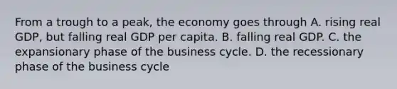 From a trough to a​ peak, the economy goes through A. rising real​ GDP, but falling real GDP per capita. B. falling real GDP. C. the expansionary phase of the business cycle. D. the recessionary phase of the business cycle