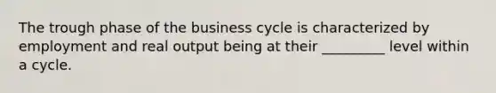 The trough phase of the business cycle is characterized by employment and real output being at their _________ level within a cycle.