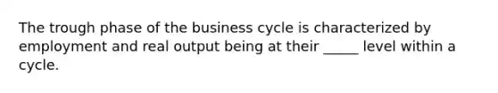 The trough phase of the business cycle is characterized by employment and real output being at their _____ level within a cycle.