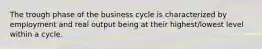 The trough phase of the business cycle is characterized by employment and real output being at their highest/lowest level within a cycle.