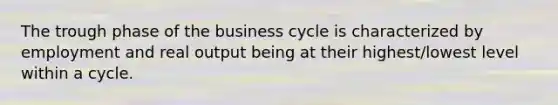 The trough phase of the business cycle is characterized by employment and real output being at their highest/lowest level within a cycle.