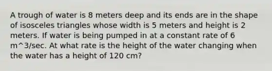 A trough of water is 8 meters deep and its ends are in the shape of isosceles triangles whose width is 5 meters and height is 2 meters. If water is being pumped in at a constant rate of 6 m^3/sec. At what rate is the height of the water changing when the water has a height of 120 cm?