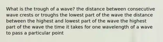 What is the trough of a wave? the distance between consecutive wave crests or troughs the lowest part of the wave the distance between the highest and lowest part of the wave the highest part of the wave the time it takes for one wavelength of a wave to pass a particular point