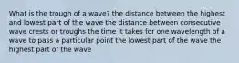 What is the trough of a wave? the distance between the highest and lowest part of the wave the distance between consecutive wave crests or troughs the time it takes for one wavelength of a wave to pass a particular point the lowest part of the wave the highest part of the wave