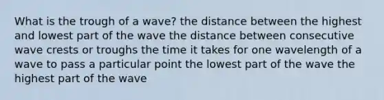 What is the trough of a wave? the distance between the highest and lowest part of the wave the distance between consecutive wave crests or troughs the time it takes for one wavelength of a wave to pass a particular point the lowest part of the wave the highest part of the wave