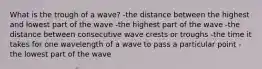 What is the trough of a wave? -the distance between the highest and lowest part of the wave -the highest part of the wave -the distance between consecutive wave crests or troughs -the time it takes for one wavelength of a wave to pass a particular point -the lowest part of the wave