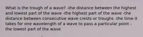 What is the trough of a wave? -the distance between the highest and lowest part of the wave -the highest part of the wave -the distance between consecutive wave crests or troughs -the time it takes for one wavelength of a wave to pass a particular point -the lowest part of the wave