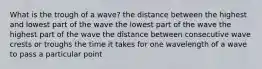 What is the trough of a wave? the distance between the highest and lowest part of the wave the lowest part of the wave the highest part of the wave the distance between consecutive wave crests or troughs the time it takes for one wavelength of a wave to pass a particular point