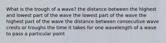 What is the trough of a wave? the distance between the highest and lowest part of the wave the lowest part of the wave the highest part of the wave the distance between consecutive wave crests or troughs the time it takes for one wavelength of a wave to pass a particular point