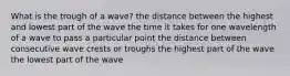 What is the trough of a wave? the distance between the highest and lowest part of the wave the time it takes for one wavelength of a wave to pass a particular point the distance between consecutive wave crests or troughs the highest part of the wave the lowest part of the wave