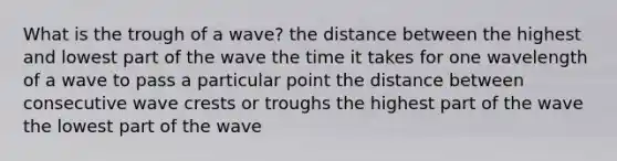 What is the trough of a wave? the distance between the highest and lowest part of the wave the time it takes for one wavelength of a wave to pass a particular point the distance between consecutive wave crests or troughs the highest part of the wave the lowest part of the wave