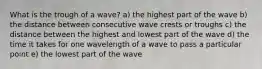 What is the trough of a wave? a) the highest part of the wave b) the distance between consecutive wave crests or troughs c) the distance between the highest and lowest part of the wave d) the time it takes for one wavelength of a wave to pass a particular point e) the lowest part of the wave